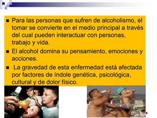  Para las personas que sufren de alcoholismo, el
tomar se convierte en el medio principal a través
del cual pueden interactuar con personas,
trabajo y vida.
 El alcohol domina su pensamiento, emociones y
acciones.
 La gravedad de esta enfermedad está afectada
por factores de índole genética, psicológica,
cultural y de dolor físico.
8
 