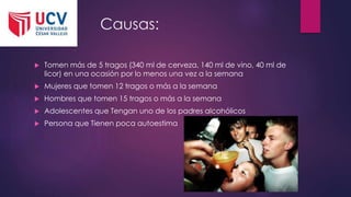 Causas:
 Tomen más de 5 tragos (340 ml de cerveza, 140 ml de vino, 40 ml de
licor) en una ocasión por lo menos una vez a la semana
 Mujeres que tomen 12 tragos o más a la semana
 Hombres que tomen 15 tragos o más a la semana
 Adolescentes que Tengan uno de los padres alcohólicos
 Persona que Tienen poca autoestima
 