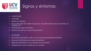 Signos y síntomas
 A.SINTOMAS:
 Ansiedad
 Beber en soledad
 No poder dejar de beber aunque se vea afectada la salud, la familia, el
trabajo, etc.
 Violentarse luego de beber
 Intentar ocultar su consumo de alcohol
 B: SIGNOS
 Necesidad de beber cada vez más alcohol para sentir el efecto
 Excusas inventadas para seguir bebiendo
 Dejar de participar en actividades por el alcohol
 Inapetencia y poco interés por la comida
 