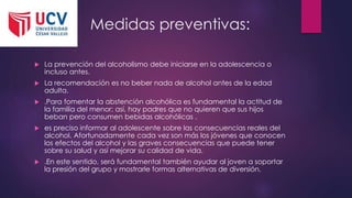 Medidas preventivas:
 La prevención del alcoholismo debe iniciarse en la adolescencia o
incluso antes.
 La recomendación es no beber nada de alcohol antes de la edad
adulta.
 .Para fomentar la abstención alcohólica es fundamental la actitud de
la familia del menor; así, hay padres que no quieren que sus hijos
beban pero consumen bebidas alcohólicas .
 es preciso informar al adolescente sobre las consecuencias reales del
alcohol. Afortunadamente cada vez son más los jóvenes que conocen
los efectos del alcohol y las graves consecuencias que puede tener
sobre su salud y así mejorar su calidad de vida,
 .En este sentido, será fundamental también ayudar al joven a soportar
la presión del grupo y mostrarle formas alternativas de diversión.
 