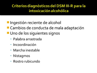  Ingestión reciente de alcohol
 Cambios de conducta de mala adaptación
 Uno de los siguientes signos
• Palabra arrastrada
• Incoordinación
• Marcha inestable
• Nistagmos
• Rostro rubicundo
 
