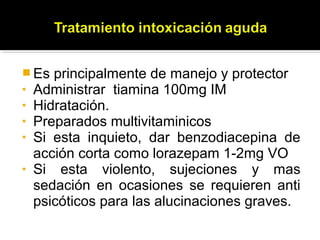  Es principalmente de manejo y protector
• Administrar tiamina 100mg IM
• Hidratación.
• Preparados multivitaminicos
• Si esta inquieto, dar benzodiacepina de
acción corta como lorazepam 1-2mg VO
• Si esta violento, sujeciones y mas
sedación en ocasiones se requieren anti
psicóticos para las alucinaciones graves.
 
