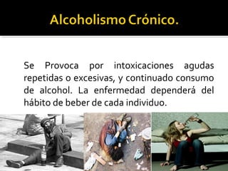 Se Provoca por intoxicaciones agudas
repetidas o excesivas, y continuado consumo
de alcohol. La enfermedad dependerá del
hábito de beber de cada individuo.
 