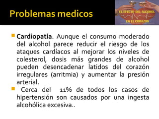  Cardiopatía. Aunque el consumo moderado
del alcohol parece reducir el riesgo de los
ataques cardíacos al mejorar los niveles de
colesterol, dosis más grandes de alcohol
pueden desencadenar latidos del corazón
irregulares (arritmia) y aumentar la presión
arterial.
 Cerca del 11% de todos los casos de
hipertensión son causados por una ingesta
alcohólica excesiva..
 
