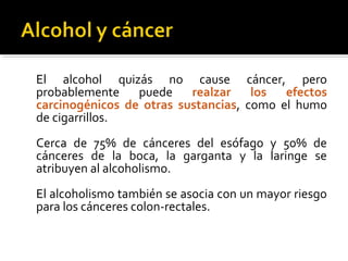 El alcohol quizás no cause cáncer, pero
probablemente puede realzar los efectos
carcinogénicos de otras sustancias, como el humo
de cigarrillos.
Cerca de 75% de cánceres del esófago y 50% de
cánceres de la boca, la garganta y la laringe se
atribuyen al alcoholismo.
El alcoholismo también se asocia con un mayor riesgo
para los cánceres colon-rectales.
 