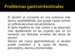 El alcohol se convierte en una sustancia más
tóxica, acetilaldehído, que puede causar cirrosis
en 10% de personas con alcoholismo.
El daño hepático es más común y se desarrolla
más rápidamente en las mujeres que en los
hombres con historias similares del abuso de
alcohol.
Dentro del tracto gastrointestinal, el alcohol
puede contribuir a la causa de úlceras
pancreatitis, diarrea y hemorroides
 