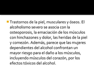  Trastornos de la piel, musculares y óseos. El
alcoholismo severo se asocia con la
osteoporosis, la emaciación de los músculos
con hinchazones y dolor, las heridas de la piel
y comezón. Además, parece que las mujeres
dependientes del alcohol confrontan un
mayor riesgo para el daño a los músculos,
incluyendo músculos del corazón, por los
efectos tóxicos del alcohol.
 