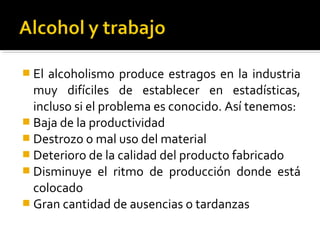  El alcoholismo produce estragos en la industria
muy difíciles de establecer en estadísticas,
incluso si el problema es conocido. Así tenemos:
 Baja de la productividad
 Destrozo o mal uso del material
 Deterioro de la calidad del producto fabricado
 Disminuye el ritmo de producción donde está
colocado
 Gran cantidad de ausencias o tardanzas
 