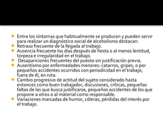  Entre los síntomas que habitualmente se producen y pueden servir
para realizar un diagnóstico social de alcoholismo destacan:
 Retraso frecuente de la llegada al trabajo.
 Ausencia frecuente los días después de fiesta o al menos lentitud,
torpeza e irregularidad en el trabajo.
 Desapariciones frecuentes del puesto sin justificación previa.
 Ausentismo por enfermedades menores: catarros, gripes, o por
pequeños accidentes ocurridos con periodicidad en el trabajo,
fuera de él, en ruta.
 Cambio progresivo de actitud del sujeto considerado hasta
entonces como buen trabajador, discusiones, críticas, pequeñas
faltas de las que busca justificarse, pequeños accidentes de los que
propone a otros o al material como responsable.
 Variaciones marcadas de humor, cóleras, pérdidas del interés por
el trabajo.
 