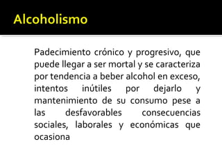 Padecimiento crónico y progresivo, que
puede llegar a ser mortal y se caracteriza
por tendencia a beber alcohol en exceso,
intentos inútiles por dejarlo y
mantenimiento de su consumo pese a
las desfavorables consecuencias
sociales, laborales y económicas que
ocasiona
 