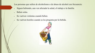 Las personas que sufren de alcoholismo o de abuso de alcohol con frecuencia:
 Siguen bebiendo, aun ven afectada la salud, el trabajo o la familia.
 Beben solas.
 Se vuelven violentas cuando beben.
 Se vuelven hostiles cuando se les pregunta por la bebida.
 