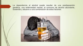 La dependencia al alcohol puede resultar de una predisposición
genética, una enfermedad mental, el consumo de alcohol abundante,
sostenido y abusivo o una combinación de estos factores.
 