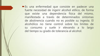 Es una enfermedad que consiste en padecer una
fuerte necesidad de ingerir alcohol etílico, de forma
que existe una dependencia física del mismo,
manifestada a través de determinados síntomas
de abstinencia cuando no es posible su ingesta. El
alcohólico no tiene control sobre los límites de
su consumo y suele ir elevando a lo largo
del tiempo su grado de tolerancia al alcohol.
 