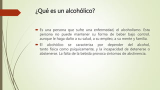 ¿Qué es un alcohólico?
 Es una persona que sufre una enfermedad, el alcoholismo. Esta
persona no puede mantener su forma de beber bajo control,
aunque le haga daño a su salud, a su empleo, a su mente y familia.
 El alcohólico se caracteriza por depender del alcohol,
tanto física como psíquicamente, y la incapacidad de detenerse o
abstenerse. La falta de la bebida provoca síntomas de abstinencia.
 