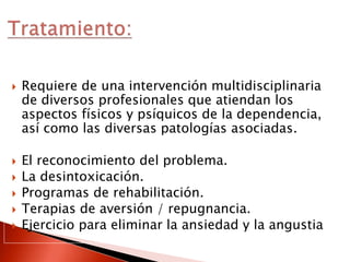  Requiere de una intervención multidisciplinaria
de diversos profesionales que atiendan los
aspectos físicos y psíquicos de la dependencia,
así como las diversas patologías asociadas.
 El reconocimiento del problema.
 La desintoxicación.
 Programas de rehabilitación.
 Terapias de aversión / repugnancia.
 Ejercicio para eliminar la ansiedad y la angustia
 