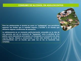CONSUMO DE ALCOHOL EN ADOLESCENTES
Para los adolescentes el alcohol es como un "quitapenas" que permitirían
esquivar los límites que la realidad impone y acceder a un mundo que
ofrecería mejores condiciones de sensación.
La adolescencia es un momento particularmente vulnerable en la vida de
una persona, por ser un momento de "transición" entre la pérdida de los
padres como educadores principales y la búsqueda o el encuentro de otras
nuevas figuras, deseos y sensaciones. A todo esto también se suma el
enfrentamiento con un mundo que cada vez se les va haciendo más
complejo.
 