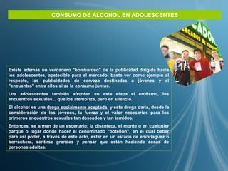 Existe además un verdadero "bombardeo" de la publicidad dirigida hacia
los adolescentes, apetecible para el mercado; basta ver como ejemplo al
respecto, las publicidades de cerveza destinadas a jóvenes y el
"encuentro" entre ellos si se la consume juntos.
Los adolescentes también afrontan en esta etapa el erotismo, los
encuentros sexuales... que los atemoriza, pero en silencio.
El alcohol es una droga socialmente aceptada, y esta droga daría, desde la
consideración de los jóvenes, la fuerza y el valor necesarios para los
primeros encuentros sexuales tan deseados y tan temidos.
Entonces, se arman de un escenario: la discoteca, el monte o en cualquier
parque o lugar donde hacer el denominado “botellón”, en el cual beber
para así poder, a través de este acto, estar en un estado de embriaguez o
borrachera, sentirse grandes y pensar que están haciendo cosas de
personas adultas.
CONSUMO DE ALCOHOL EN ADOLESCENTES
 