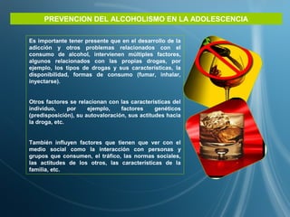PREVENCION DEL ALCOHOLISMO EN LA ADOLESCENCIA
Es importante tener presente que en el desarrollo de la
adicción y otros problemas relacionados con el
consumo de alcohol, intervienen múltiples factores,
algunos relacionados con las propias drogas, por
ejemplo, los tipos de drogas y sus características, la
disponibilidad, formas de consumo (fumar, inhalar,
inyectarse).
Otros factores se relacionan con las características del
individuo, por ejemplo, factores genéticos
(predisposición), su autovaloración, sus actitudes hacia
la droga, etc.
También influyen factores que tienen que ver con el
medio social como la interacción con personas y
grupos que consumen, el tráfico, las normas sociales,
las actitudes de los otros, las características de la
familia, etc.
 