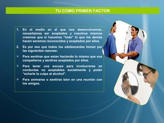 TU COMO PRIMER FACTOR
1. En el medio en el que nos desenvolvemos,
necesitamos ser aceptados y nosotros mismos
creemos que si hacemos “todo” lo que los demás
hacen seremos reconocidos y aceptados por ellos.
2. Es por eso que todos los adolescentes toman por
las siguientes razones:
 Para sentirse que estan haciendo lo mismo que sus
compañeros y sentirse aceptados por ellos.
 Para tener una excusa para involucrarse en
conductas no aceptables socialmente y poder
“echarle la culpa al alcohol”.
 Para animarse o sentirse bien en una reunión con
los amigos.
 