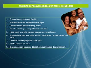 ACCIONES PARA DESINCENTIVAR EL CONSUMO
1. Coman juntos como una familia.
2. Présteles atención y hable con sus hijos.
3. Demuestre sus sentimientos y afecto.
4. Muestre interés por sus problemas o sueños.
5. Haga sentir a su hijo que sus errores son remediables.
6. Comuníquese con sus hijos y evite "ordenarles" lo que tienen que
hacer.
7. Conteste cuando pregunte "¨Por qué".
8. Confíe siempre en ellos.
9. Dígales que son capaces, dándoles la oportunidad de demostrarlo
 