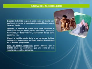 CAUSA DEL ALCOHOLSIMO
Evasión: la bebida se puede usar como un medio para
excluir de la mente problemas desagradables en vez de
hacerles frente.
Soledad: la bebida se puede usar para disminuir el
dolor causado por tener pocas amistades, mudanzas
frecuentes, no tener “raíces”, separación de los seres
queridos, etc..
Miedo: la bebida puede darle a las personas tímidas,
inseguras o amenazadas, un falso sentido de confianza
en sí mismos y seguridad.
Falta de control emocional: puede parecer que la
bebida alivia los problemas que uno sufre en sus
relaciones con otras personas.
 