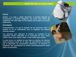 EFECTOS DEL ALCOHOLISMO
Físicos.
Debido a su total y rápida absorción, el alcohol ingerido es
incorporado al torrente sanguíneo que baña cada célula del
organismo. Por esta razón no hay órgano que escape a su acción
destructiva.
Psicológicos
Contrariamente a lo que la mayoría de las personas creen, el
alcohol no es un estimulante, sino un depresor del sistema
nervioso central.
Las personas que atribuyen al alcohol un aumento en su
capacidad mental verificable en su capacidad de hacer mejor
ciertas cosas como hablar, bailar o crear, están equivocados.
Lo que ocurre en realidad es que bajo los efectos del alcohol,
estas personas entran de un lapso de desinhibición provocada
por la depresión de mecanismos inhibitorios. Al disminuir la
inhibición, los mecanismos de control momentáneamente ceden
paso a la excitación.
 