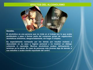 EFECTOS DEL ALCOHOLISMO
Sociales.
El alcohólico es una persona que no rinde en el trabajo por lo que acaba
perdiéndolo y pasa a formar parte del numeroso grupo de vagabundos
alcohólicos anónimos, desgraciadamente, sin hogar ni empleo.
Es especialmente rechazado por los demás por resultar molesto y
descuidado en su aseo e higiene personal y no mostrar un diálogo
coherente ni razonable. Muchos alcohólicos acaban delinquiendo y
terminan en la cárcel. En caso de personas más jóvenes deja de atender a
sus estudios o acaba siendo expulsado del centro.
 