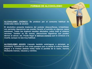 FORMAS DE ALCOHOLISMO
ALCOHOLISMO CRÓNICO: Se produce por el consumo habitual de
moderadas dosis de alcohol.
El alcohólico presenta trastorno del carácter (desconfianza, irritabilidad,
con periodos depresivos que pueden llevarlo al suicidio en algunos casos
extremos). Todos los órganos resultan afectados, sobre todo el sistema
nervioso. Temblor en las manos, alteraciones digestivas que pueden
derivar al cáncer, etc. Puede llegar al delirium tremens que lo conduce a la
muerte, aunque no sea muy habitual.
ALCOHOLISMO AGUDO: Llamado también embriaguez o ebriedad, es
transitorio. Consiste en una crisis pasajera que va desde la euforia (bebida
alegre) a la tristeza (bebida triste) hasta la perdida de la razón, marcha
titubeante mareos, náuseas y vómitos.
 