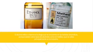 Elalcoholetílicooetanolesladrogaqueseencuentraenlasbebidasalcohólicas,
aunqueexistenotrostiposdealcoholescomoelmetílico,queseutiliza
principalmenteenlaindustria.
 