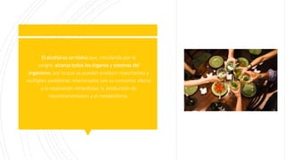  El alcohol es un tóxico que, circulando por la
sangre, alcanza todos los órganos y sistemas del
organismo, por lo que se pueden producir importantes y
múltiples problemas relacionados con su consumo: afecta
a la respiración intracelular, la producción de
neurotransmisores y el metabolismo.
 