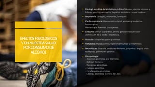 EFECTOSFISIOLÓGICOS
YENNUESTRASALUD
PORCONSUMODE
ALCOHOL
 Patología somática del alcoholismo crónico: Náuseas, vómitos viscosos y
biliares, gastritis pancreatitis, hepatitis alcohólica, cirrosis hepática.
 Respiratoria: Laringitis, neumonías, bronquitis.
 Cardio-respiratoria: Hipertensión arterial, epistaxis y tendencias
hemorrágicas.
Hematología: Anemias, Leucopenias.
 Endocrina: Déficit suprarrenal, atrofia gonadal masculina con
disminución de la líbido e impotencia.
 Muscular: Miopatías agudas y crónicas.
 Metabólica: Hipoglucemias, hiperuricemia, hipo y avitaminosis.
 Neurológicas: Disartria, temblores de manos, párpados y lengua, crisis
epilépticas, polineuritis y ataxias.
 Psicopatología:
- Alucinosis alcohólica o de Wernicke.
- Delirium Tremens.
- Demencias alcohólicas.
- Epilepsia alcohólica.
- Encefalopatías alcohólicas.
- Celotipia alcohólica o Delirio de Celos
 