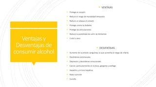 Ventajasy
Desventajasde
consumiralcohol
 VENTAJAS
 Protege el corazón
 Reduce el riesgo de mortalidad temprana
 Reduce un ataque al corazón
 Protege contra la diabetes
 Protege las articulaciones
 Reduce la posibilidad de sufrir de Alzheimer
 Cuida tu peso
 DESVENTAJAS
 Aumento de la presión sanguínea, lo que aumenta el riesgo de infarto.
 Desórdenes estomacales
 Depresión y desórdenes emocionales
 Cáncer, particularmente en la boca, garganta y esófago
 Hepatitis y cirrosis hepática
 Mala nutrición
 Suicidio
 