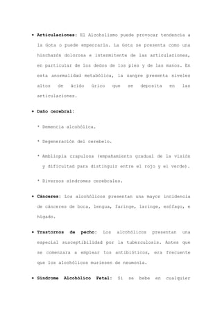• Articulaciones: El Alcoholismo puede provocar tendencia a
la Gota o puede empeorarla. La Gota se presenta como una
hinchazón dolorosa e intermitente de las articulaciones,
en particular de los dedos de los pies y de las manos. En
esta anormalidad metabólica, la sangre presenta niveles
altos de ácido úrico que se deposita en las
articulaciones.
• Daño cerebral:
* Demencia alcohólica.
* Degeneración del cerebelo.
* Ambliopía crapulosa (empañamiento gradual de la visión
y dificultad para distinguir entre el rojo y el verde).
* Diversos síndromes cerebrales.
• Cánceres: Los alcohólicos presentan una mayor incidencia
de cánceres de boca, lengua, faringe, laringe, esófago, e
hígado.
• Trastornos de pecho: Los alcohólicos presentan una
especial susceptibilidad por la tuberculosis. Antes que
se comenzara a emplear tos antibióticos, era frecuente
que los alcohólicos muriesen de neumonía.
• Síndrome Alcohólico Fetal: Si se bebe en cualquier
 
