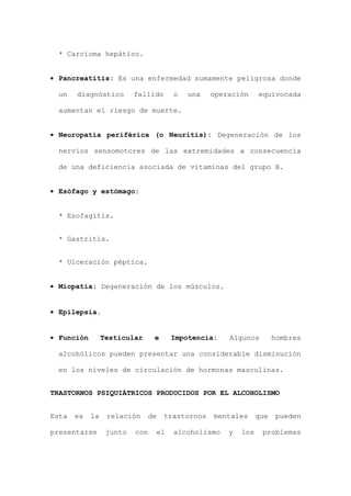 * Carcioma hepático.
• Pancreatitis: Es una enfermedad sumamente peligrosa donde
un diagnóstico fallido o una operación equivocada
aumentan el riesgo de muerte.
• Neuropatía periférica (o Neuritis): Degeneración de los
nervios sensomotores de las extremidades a consecuencia
de una deficiencia asociada de vitaminas del grupo B.
• Esófago y estómago:
* Esofagitis.
* Gastritis.
* Ulceración péptica.
• Miopatía: Degeneración de los músculos.
• Epilepsia.
• Función Testicular e Impotencia: Algunos hombres
alcohólicos pueden presentar una considerable disminución
en los niveles de circulación de hormonas masculinas.
TRASTORNOS PSIQUIÁTRICOS PRODUCIDOS POR EL ALCOHOLISMO
Esta es la relación de trastornos mentales que pueden
presentarse junto con el alcoholismo y los problemas
 