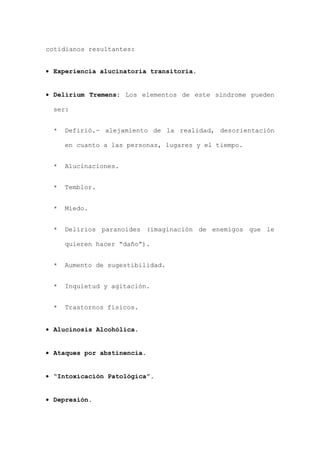 cotidianos resultantes:
• Experiencia alucinatoria transitoria.
• Delirium Tremens: Los elementos de este síndrome pueden
ser:
* Defirió.- alejamiento de la realidad, desorientación
en cuanto a las personas, lugares y el tiempo.
* Alucinaciones.
* Temblor.
* Miedo.
* Delirios paranoides (imaginación de enemigos que le
quieren hacer “daño”).
* Aumento de sugestibilidad.
* Inquietud y agitación.
* Trastornos físicos.
• Alucinosis Alcohólica.
• Ataques por abstinencia.
• “Intoxicación Patológica”.
• Depresión.
 