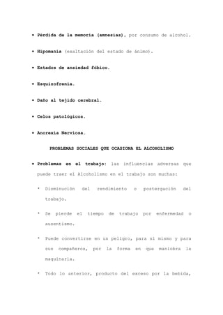 • Pérdida de la memoria (amnesias), por consumo de alcohol.
• Hipomanía (exaltación del estado de ánimo).
• Estados de ansiedad fóbico.
• Esquizofrenia.
• Daño al tejido cerebral.
• Celos patológicos.
• Anorexia Nerviosa.
PROBLEMAS SOCIALES QUE OCASIONA EL ALCOHOLISMO
• Problemas en el trabajo: las influencias adversas que
puede traer el Alcoholismo en el trabajo son muchas:
* Disminución del rendimiento o postergación del
trabajo.
* Se pierde el tiempo de trabajo por enfermedad o
ausentismo.
* Puede convertirse en un peligro, para sí mismo y para
sus compañeros, por la forma en que maniobra la
maquinaria.
* Todo lo anterior, producto del exceso por la bebida,
 