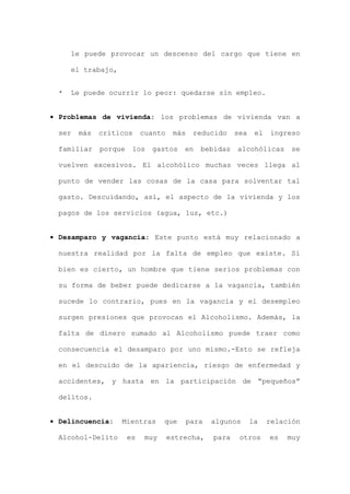 le puede provocar un descenso del cargo que tiene en
el trabajo,
* Le puede ocurrir lo peor: quedarse sin empleo.
• Problemas de vivienda: los problemas de vivienda van a
ser más críticos cuanto más reducido sea el ingreso
familiar porque los gastos en bebidas alcohólicas se
vuelven excesivos. El alcohólico muchas veces llega al
punto de vender las cosas de la casa para solventar tal
gasto. Descuidando, así, el aspecto de la vivienda y los
pagos de los servicios (agua, luz, etc.)
• Desamparo y vagancia: Este punto está muy relacionado a
nuestra realidad por la falta de empleo que existe. Si
bien es cierto, un hombre que tiene serios problemas con
su forma de beber puede dedicarse a la vagancia, también
sucede lo contrario, pues en la vagancia y el desempleo
surgen presiones que provocan el Alcoholismo. Además, la
falta de dinero sumado al Alcoholismo puede traer como
consecuencia el desamparo por uno mismo.-Esto se refleja
en el descuido de la apariencia, riesgo de enfermedad y
accidentes, y hasta en la participación de “pequeños”
delitos.
• Delincuencia: Mientras que para algunos la relación
Alcohol-Delito es muy estrecha, para otros es muy
 