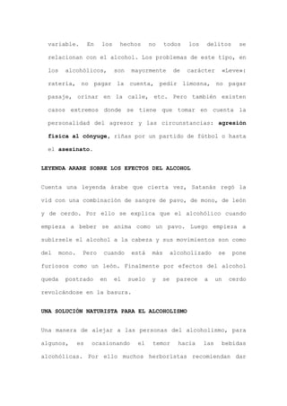 variable. En los hechos no todos los delitos se
relacionan con el alcohol. Los problemas de este tipo, en
los alcohólicos, son mayormente de carácter «Leve»:
ratería, no pagar la cuenta, pedir limosna, no pagar
pasaje, orinar en la calle, etc. Pero también existen
casos extremos donde se tiene que tomar en cuenta la
personalidad del agresor y las circunstancias: agresión
física al cónyuge, riñas por un partido de fútbol o hasta
el asesinato.
LEYENDA ARARE SOBRE LOS EFECTOS DEL ALCOHOL
Cuenta una leyenda árabe que cierta vez, Satanás regó la
vid con una combinación de sangre de pavo, de mono, de león
y de cerdo. Por ello se explica que el alcohólico cuando
empieza a beber se anima como un pavo. Luego empieza a
subírsele el alcohol a la cabeza y sus movimientos son como
del mono. Pero cuando está más alcoholizado se pone
furiosos como un león. Finalmente por efectos del alcohol
queda postrado en el suelo y se parece a un cerdo
revolcándose en la basura.
UNA SOLUCIÓN NATURISTA PARA EL ALCOHOLISMO
Una manera de alejar a las personas del alcoholismo, para
algunos, es ocasionando el temor hacia las bebidas
alcohólicas. Por ello muchos herboristas recomiendan dar
 