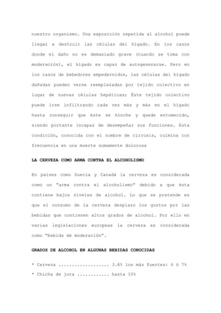 nuestro organismo. Una exposición repetida al alcohol puede
llegar a destruir las células del hígado. En los casos
donde el daño no es demasiado grave (cuando se toma con
moderación), el hígado es capaz de autogenerarse. Pero en
los casos de bebedores empedernidos, las células del hígado
dañadas pueden verse reemplazadas por tejido colectivo en
lugar de nuevas células hepáticas; Éste tejido colectivo
puede irse infiltrando cada vez más y más en el hígado
hasta conseguir que éste se hinche y quede entumecido,
siendo portante incapaz de desempeñar sus funciones. Esta
condición, conocida con el nombre de cirrosis, culmina con
frecuencia en una muerte sumamente dolorosa
LA CERVEZA COMO ARMA CONTRA EL ALCOHOLISMO
En países como Suecia y Canadá la cerveza es considerada
como un “arma contra el alcoholismo” debido a que ésta
contiene bajos niveles de alcohol. Lo que se pretende es
que el consumo de la cerveza desplazo los gustos por las
bebidas que contienen altos grados de alcohol. Por ello en
varias legislaciones europeas la cerveza es considerada
como “bebida de moderación”.
GRADOS DE ALCOHOL EN ALGUNAS BEBIDAS CONOCIDAS
* Cerveza ................... 3.8% los más fuertes: 6 ó 7%
* Chicha de jora ............ hasta 10%
 