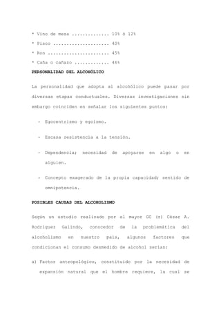 * Vino de mesa .............. 10% ó 12%
* Pisco ..................... 40%
* Ron ....................... 45%
* Caña o cañazo ............. 46%
PERSONALIDAD DEL ALCOHÓLICO
La personalidad que adopta al alcohólico puede pasar por
diversas etapas conductuales. Diversas investigaciones sin
embargo coinciden en señalar los siguientes puntos:
- Egocentrismo y egoísmo.
- Escasa resistencia a la tensión.
- Dependencia; necesidad de apoyarse en algo o en
alguien.
- Concepto exagerado de la propia capacidad; sentido de
omnipotencia.
POSIBLES CAUSAS DEL ALCOHOLISMO
Según un estudio realizado por el mayor GC (r) César A.
Rodríguez Galindo, conocedor de la problemática del
alcoholismo en nuestro país, algunos factores que
condicionan el consumo desmedido de alcohol serían:
a) Factor antropológico, constituido por la necesidad de
expansión natural que el hombre requiere, la cual se
 