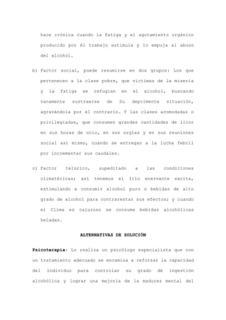 hace crónica cuando la fatiga y el agotamiento orgánico
producido por él trabajo estimula y lo empuja al abuso
del alcohol.
b) Factor social, puede resumirse en dos grupos: Los que
pertenecen a la clase pobre, que victimas de la miseria
y la fatiga se refugian en el alcohol, buscando
vanamente sustraerse de Su deprimente situación,
agravándola por el contrario. Y las clases acomodadas o
privilegiadas, que consumen grandes cantidades de licor
en sus horas de ocio, en sus orgías y en sus reuniones
social así mismo, cuando se entregan a la lucha febril
por incrementar sus caudales.
c) Factor telúrico, supeditado a las condiciones
climatéricas; así tenemos el frío enervante excita,
estimulando a consumir alcohol puro o bebidas de alto
grado de alcohol para contrarestar sus efectos; y cuando
el Clima es caluroso se consume bebidas alcohólicas
heladas.
ALTERNATIVAS DE SOLUCIÓN
Psicoterapia: Lo realiza un psicólogo especialista que con
un tratamiento adecuado se encamina a reforzar la capacidad
del individuo para controlar su grado dé ingestión
alcohólica y lograr una mejoría de la madurez mental del
 