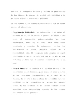paciente. El terapeuta descubre y analiza la problemática
de los hábitos de consumo de alcohol del individuo y lo
guía para lograr la solución al problema.
Existen además varias clases de Psicoterapias que se pueden
aplicar al alcohólico:
- Psicoterapia Individual: La orientación y et apoyo al
paciente se realiza de persona a persona. El especialista
elige el tratamiento psicoterapéutico que crea
conveniente, según sea el caso. Este puede estar
encaminada a aumentar la autoestima, aliviar los
sentimientos de culpa, reajuste radical de la
personalidad, etc. El terapeuta debe adoptar un papel
relativamente pasivo, dejando que sea el sujeto el que
verbalice y tome las decisiones correspondiente a su
caso.
- Terapia familiar: La familia y el paciente asisten a las
entrevistas con el terapeuta para tratar el caso a partir
de las relaciones interpersonales en el seno de la
familia. Se orienta a los miembros de la familia para que
colaboren en la recuperación del alcohólico. Además,
alguno de tos miembros de la familia también pueden
necesitar ayuda psicológica, producto de los traumas
ocasionados por el paciente.
 