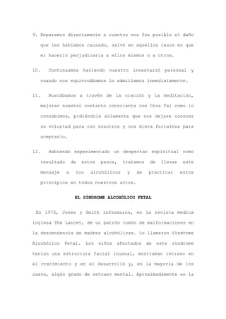 9. Reparamos directamente a cuantos nos fue posible el daño
que les habíamos causado, salvó en aquellos casos en que
el hacerlo perjudicaría a ellos mismos o a otros.
10. Continuamos haciendo nuestro inventarió personal y
cuando nos equivocábamos lo admitíamos inmediatamente.
11. Buscábamos a través de la oración y la meditación,
mejorar nuestro contacto consciente con Dios Tal como lo
concebimos, pidiéndole solamente que nos dejase conocer
su voluntad para con nosotros y nos diera fortaleza para
aceptarlo.
12. Habiendo experimentado un despertar espiritual como
resultado de estos pasos, tratamos de llevar este
mensaje a los alcohólicos y de practicar estos
principios en todos nuestros actos.
EL SÍNDROME ALCOHÓLICO FETAL
En 1973, Jones y Smith informaron, en la revista médica
inglesa The Lancet, de un patrón común de malformaciones en
la descendencia de madres alcohólicas. Lo llamaron Síndrome
Alcohólico Fetal. Los niños afectados de este síndrome
tenían una estructura facial inusual, mostraban retraso en
el crecimiento y en el desarrolló y, en la mayoría de los
casos, algún grado de retraso mental. Aproximadamente en la
 