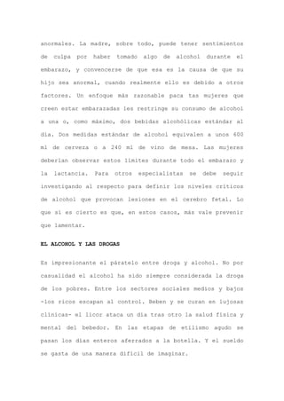 anormales. La madre, sobre todo, puede tener sentimientos
de culpa por haber tomado algo de alcohol durante el
embarazo, y convencerse de que esa es la causa de que su
hijo sea anormal, cuando realmente ello es debido a otros
factores. Un enfoque más razonable paca tas mujeres que
creen estar embarazadas les restringe su consumo de alcohol
a una o, como máximo, dos bebidas alcohólicas estándar al
día. Dos medidas estándar de alcohol equivalen a unos 600
ml de cerveza o a 240 ml de vino de mesa. Las mujeres
deberían observar estos límites durante todo el embarazo y
la lactancia. Para otros especialistas se debe seguir
investigando al respecto para definir los niveles críticos
de alcohol que provocan lesiones en el cerebro fetal. Lo
que sí es cierto es que, en estos casos, más vale prevenir
que lamentar.
EL ALCOHOL Y LAS DROGAS
Es impresionante el páratelo entre droga y alcohol. No por
casualidad el alcohol ha sido siempre considerada la droga
de los pobres. Entre los sectores sociales medios y bajos
-los ricos escapan al control. Beben y se curan en lujosas
clínicas- el licor ataca un día tras otro la salud física y
mental del bebedor. En las etapas de etilismo agudo se
pasan los días enteros aferrados a la botella. Y el sueldo
se gasta de una manera difícil de imaginar.
 