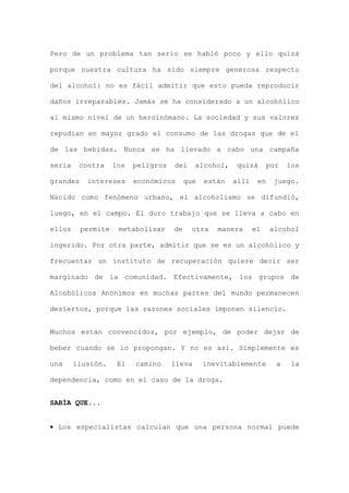 Pero de un problema tan serio se habló poco y ello quizá
porque nuestra cultura ha sido siempre generosa respecto
del alcohol: no es fácil admitir que esto pueda reproducir
daños irreparables. Jamás se ha considerado a un alcohólico
al mismo nivel de un heroinómano. La sociedad y sus valores
repudian en mayor grado el consumo de las drogas que de el
de las bebidas. Nunca se ha llevado a cabo una campaña
seria contra los peligros del alcohol, quizá por los
grandes intereses económicos que están allí en juego.
Nacido como fenómeno urbano, el alcoholismo se difundió,
luego, en el campo. El duro trabajo que se lleva a cabo en
ellos permite metabolizar de otra manera el alcohol
ingerido. Por otra parte, admitir que se es un alcohólico y
frecuentar un instituto de recuperación quiere decir ser
marginado de la comunidad. Efectivamente, los grupos de
Alcohólicos Anónimos en muchas partes del mundo permanecen
desiertos, porque las razones sociales imponen silencio.
Muchos están convencidos, por ejemplo, de poder dejar de
beber cuando se lo propongan. Y no es así. Simplemente es
una ilusión. El camino lleva inevitablemente a la
dependencia, como en el caso de la droga.
SABÍA QUE...
• Los especialistas calculan que una persona normal puede
 