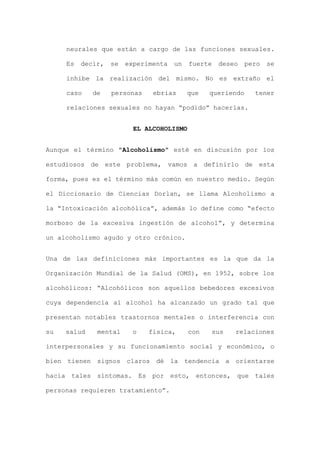 neurales que están a cargo de las funciones sexuales.
Es decir, se experimenta un fuerte deseo pero se
inhibe la realización del mismo. No es extraño el
caso de personas ebrias que queriendo tener
relaciones sexuales no hayan “podido” hacerlas.
EL ALCOHOLISMO
Aunque el término "Alcoholismo" esté en discusión por los
estudiosos de este problema, vamos a definirlo de esta
forma, pues es el término más común en nuestro medio. Según
el Diccionario de Ciencias Dorlan, se llama Alcoholismo a
la “Intoxicación alcohólica”, además lo define como “efecto
morboso de la excesiva ingestión de alcohol”, y determina
un alcoholismo agudo y otro crónico.
Una de las definiciones más importantes es la que da la
Organización Mundial de la Salud (OMS), en 1952, sobre los
alcohólicos: “Alcohólicos son aquellos bebedores excesivos
cuya dependencia al alcohol ha alcanzado un grado tal que
presentan notables trastornos mentales o interferencia con
su salud mental o física, con sus relaciones
interpersonales y su funcionamiento social y económico, o
bien tienen signos claros dé la tendencia a orientarse
hacia tales síntomas. Es por esto, entonces, que tales
personas requieren tratamiento”.
 