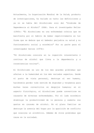 Actualmente, la Organización Mundial de la Salud, producto
de investigaciones, ha variado un tanto las definiciones y
ya no se habla del Alcoholismo sino del “Síndrome de
Dependencia al Alcohol” (SDA). Para el investigador Keller
(1960): “Él Alcoholismo es una enfermedad crónica que se
manifiesta por el hábito de beber repetitivamente en tal
forma que se deduce que el bebedor perjudica su salud y su
funcionamiento social y económico” Por su parte para el
investigador Davies (1974):
“El Alcoholismo consiste en la ingestión intermitente ó
continua de alcohol que lleva a la dependencia y a
consecuencias nocivas”.
El Alcoholismo es uno de los más grandes problemas que
afectan a la humanidad en los más variados aspectos. Desde
el punto de vista personal, destruye al ser humano,
haciéndole perder todo sentido de dignidad y vergüenza para
muchas veces convertirlos en despojos humanos; en el
aspecto fisiológico, el Alcoholismo puede convertirse en
causante de diversas enfermedades. Por el lado económico
disminuye la productividad de la persona y aumenta sus
gastos en consumo de alcohol. En el plano familiar se
destruye la armonía del hogar por la aparición de conflicto
que ocasiona un alcohólico. Además de otros problemas que
causa en la sociedad.
 