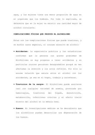 agua, y las mujeres tiene una menor proporción de agua en
el organismo que los hombres. Por todo lo explicado, se
determina que en la mujer va existir una cantidad mayor de
alcohol circulante.
COMPLICACIONES FÍSICAS QUE PRODUCE EL ALCOHOLISMO
Estas son las complicaciones físicas que puede ocasionar, y
en muchos casos empeorar, el consumo excesivo de alcohol:
• Accidentes: La experiencia práctica y las estadísticas
confirman que la persona con graves problemas de
Alcoholismo es muy propensa a tener accidentes y en
particular ocurren percances desagradables porqué se ven
afectadas la atención y los actos reflejos. Por ello la
enorme relación que existe entre el alcohol con los
accidentes, ya sea en el hogar, trabajo y carreteras.
• Trastornos de la sangre: El Alcoholismo puede asociarse
casi con cualquier variedad de anemia, provocada por
hemorragias, trastornos del hígado, desnutrición,
malabsorción, infecciones crónicas y el efecto tóxico
directo del alcohol en la médula ósea.
• Huesos: En investigaciones médicas se ha descubierto que
los alcohólicos puedan desarrollar una degeneración de
los huesos.
 