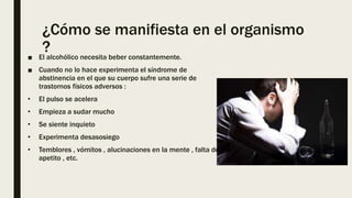 ¿Cómo se manifiesta en el organismo
?
■ El alcohólico necesita beber constantemente.
■ Cuando no lo hace experimenta el síndrome de
abstinencia en el que su cuerpo sufre una serie de
trastornos físicos adversos :
• El pulso se acelera
• Empieza a sudar mucho
• Se siente inquieto
• Experimenta desasosiego
• Temblores , vómitos , alucinaciones en la mente , falta de
apetito , etc.
 