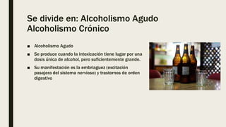 Se divide en: Alcoholismo Agudo
Alcoholismo Crónico
■ Alcoholismo Agudo
■ Se produce cuando la intoxicación tiene lugar por una
dosis única de alcohol, pero suficientemente grande.
■ Su manifestación es la embriaguez (excitación
pasajera del sistema nervioso) y trastornos de orden
digestivo
 